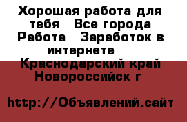 Хорошая работа для тебя - Все города Работа » Заработок в интернете   . Краснодарский край,Новороссийск г.